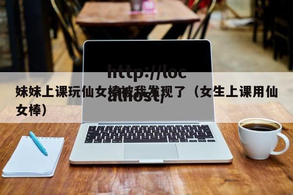 妹妹上课玩仙女棒被我发现了(女生上课用仙女棒)